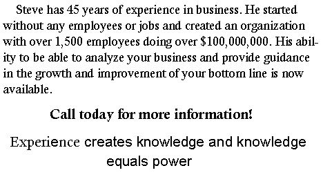Text Box:      Steve has 45 years of experience in business. He started without any employees or jobs to creating an organization with over 1,500 employees doing over $100,000,000. His ability to be able to analyze your business and provide guidance in the growth and improvement of your bottom line is now available.                Call today for more information!Experience creates knowledge and knowledge equals power